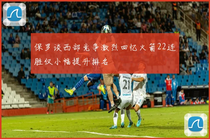 保罗谈西部竞争激烈回忆火箭22连胜仅小幅提升排名
