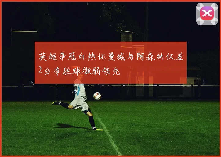 英超争冠白热化曼城与阿森纳仅差2分净胜球微弱领先