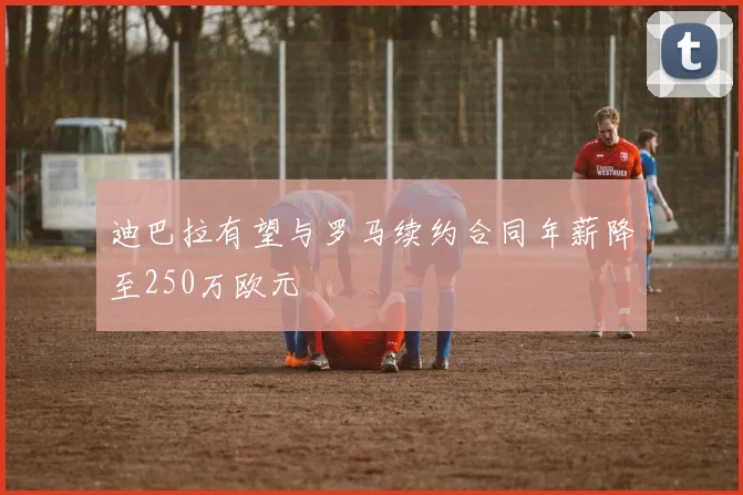 迪巴拉有望与罗马续约合同年薪降至250万欧元