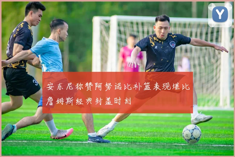 安东尼称赞阿努诺比补篮表现堪比詹姆斯经典封盖时刻