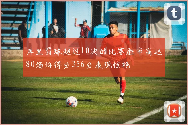 库里罚球超过10次的比赛胜率高达80场均得分356分表现惊艳