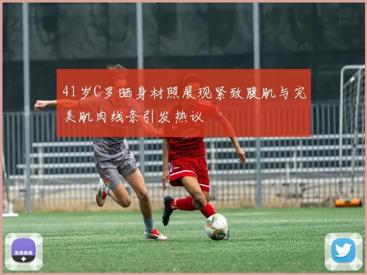 41岁C罗晒身材照展现紧致腹肌与完美肌肉线条引发热议