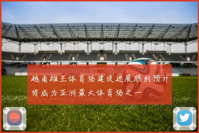 越南雄王体育场建设进展顺利预计将成为亚洲最大体育场之一