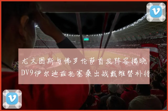 尤文图斯与佛罗伦萨首发阵容揭晓DV9伊尔迪兹孔塞桑出战戴维替补待命