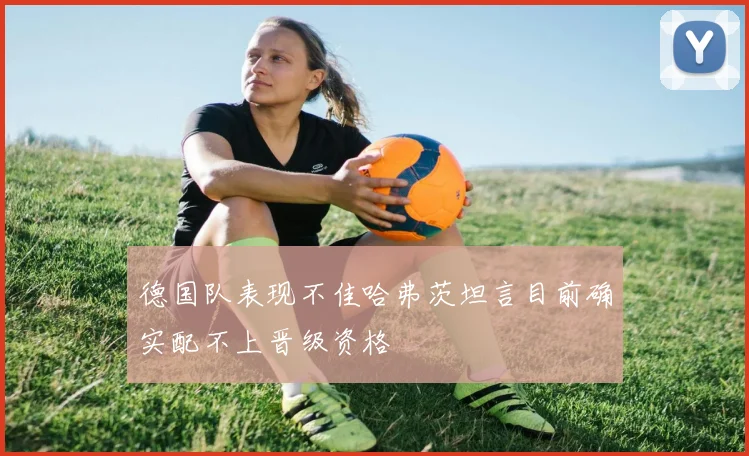 德国队表现不佳哈弗茨坦言目前确实配不上晋级资格