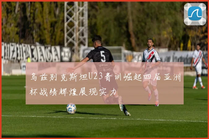 乌兹别克斯坦U23青训崛起四届亚洲杯战绩辉煌展现实力