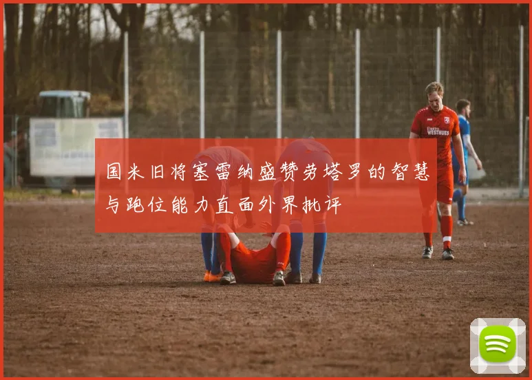 国米旧将塞雷纳盛赞劳塔罗的智慧与跑位能力直面外界批评