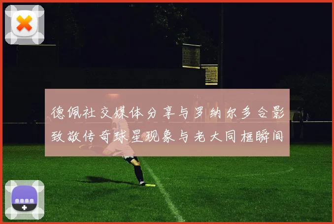 德佩社交媒体分享与罗纳尔多合影致敬传奇球星现象与老大同框瞬间