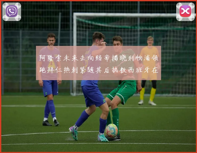阿隆索未来去向赔率揭晓利物浦领跑拜仁热刺紧随其后执教西班牙在列