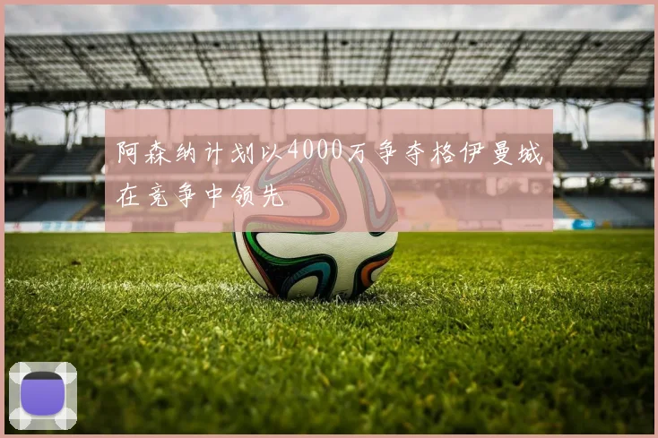 阿森纳计划以4000万争夺格伊曼城在竞争中领先