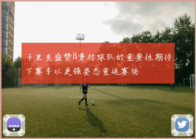 卡里克盛赞B费对球队的重要性期待下赛季以更强姿态重返赛场