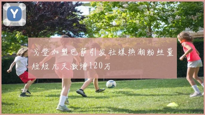 戈登加盟巴萨引发社媒热潮粉丝量短短几天激增120万
