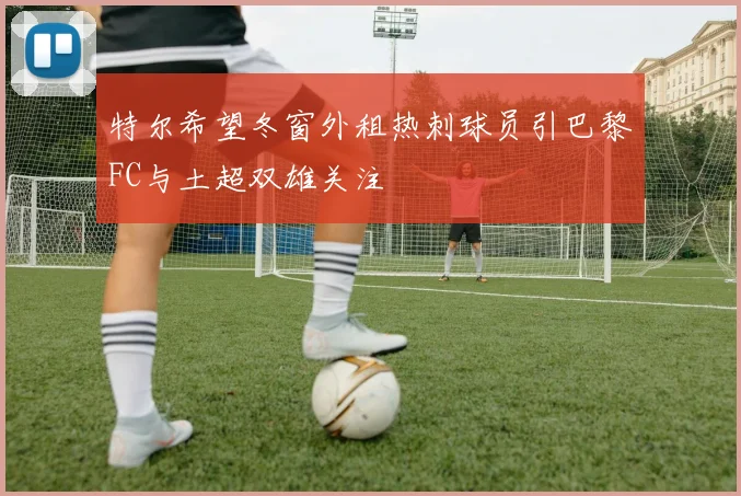 特尔希望冬窗外租热刺球员引巴黎FC与土超双雄关注
