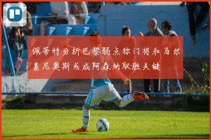 佩蒂特分析巴黎弱点称门将和马尔基尼奥斯或成阿森纳取胜关键